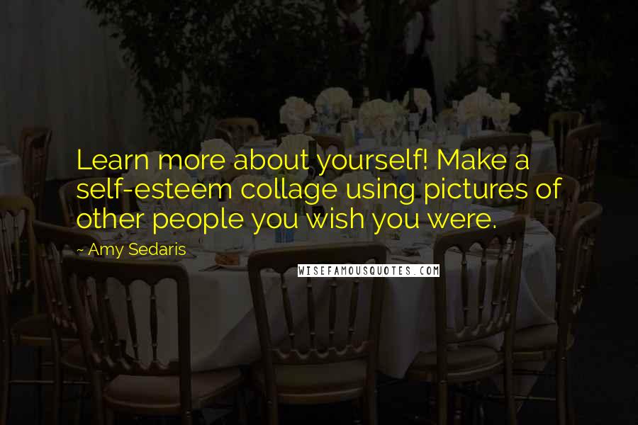 Amy Sedaris quotes: Learn more about yourself! Make a self-esteem collage using pictures of other people you wish you were. Amy Sedaris quotes: Learn more about yourself! Make a self-esteem collage using pictures of other people you wish you were.