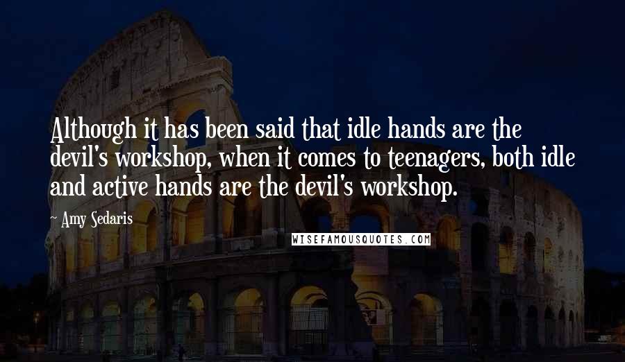 Amy Sedaris quotes: Although it has been said that idle hands are the devil's workshop, when it comes to teenagers, both idle and active hands are the devil's workshop. Amy Sedaris quotes: Although it has been said that idle hands are the devil's workshop, when it comes to teenagers, both idle and active hands are the devil's workshop.