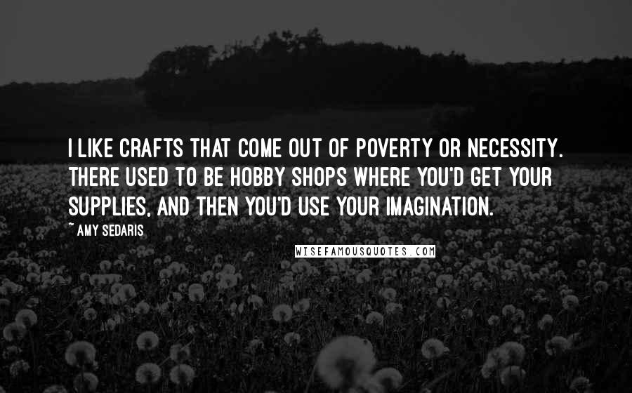 Amy Sedaris quotes: I like crafts that come out of poverty or necessity. There used to be hobby shops where you'd get your supplies, and then you'd use your imagination.