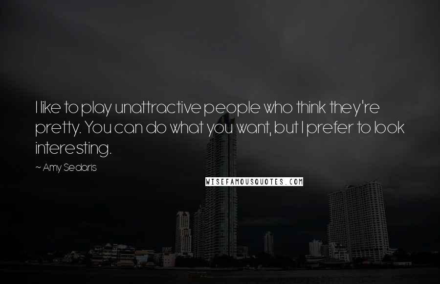 Amy Sedaris quotes: I like to play unattractive people who think they're pretty. You can do what you want, but I prefer to look interesting.