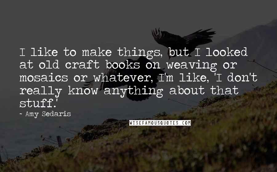 Amy Sedaris quotes: I like to make things, but I looked at old craft books on weaving or mosaics or whatever, I'm like, 'I don't really know anything about that stuff.' Amy Sedaris quotes: I like to make things, but I looked at old craft books on weaving or mosaics or whatever, I'm like, 'I don't really know anything about that stuff.'