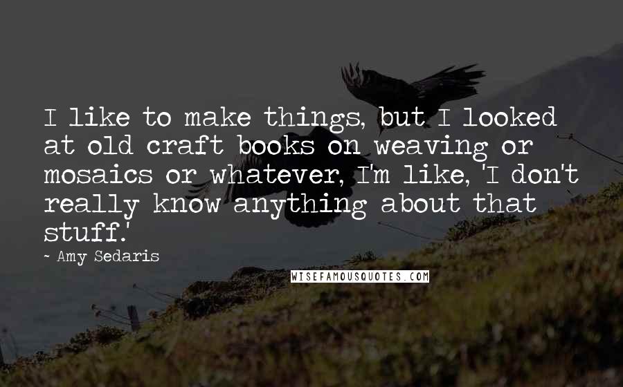 Amy Sedaris quotes: I like to make things, but I looked at old craft books on weaving or mosaics or whatever, I'm like, 'I don't really know anything about that stuff.'