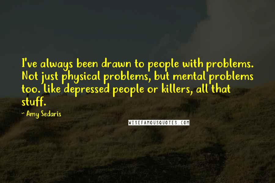 Amy Sedaris quotes: I've always been drawn to people with problems. Not just physical problems, but mental problems too. Like depressed people or killers, all that stuff. Amy Sedaris quotes: I've always been drawn to people with problems. Not just physical problems, but mental problems too. Like depressed people or killers, all that stuff.