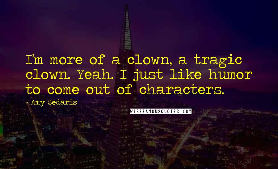 Amy Sedaris quotes: I'm more of a clown, a tragic clown. Yeah. I just like humor to come out of characters.