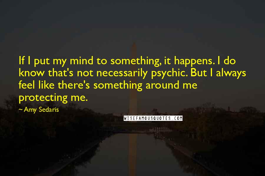 Amy Sedaris quotes: If I put my mind to something, it happens. I do know that's not necessarily psychic. But I always feel like there's something around me protecting me. Amy Sedaris quotes: If I put my mind to something, it happens. I do know that's not necessarily psychic. But I always feel like there's something around me protecting me.