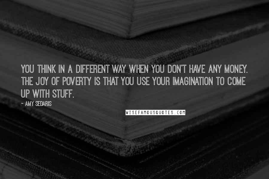 Amy Sedaris quotes: You think in a different way when you don't have any money. The joy of poverty is that you use your imagination to come up with stuff.