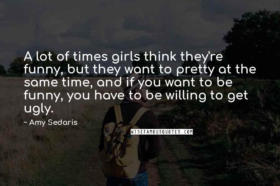 Amy Sedaris quotes: A lot of times girls think they're funny, but they want to pretty at the same time, and if you want to be funny, you have to be willing to