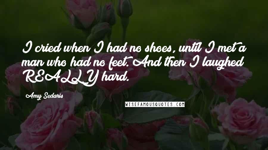 Amy Sedaris quotes: I cried when I had no shoes, until I met a man who had no feet. And then I laughed REALLY hard.