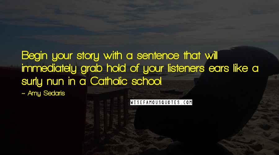 Amy Sedaris quotes: Begin your story with a sentence that will immediately grab hold of your listener's ears like a surly nun in a Catholic school.