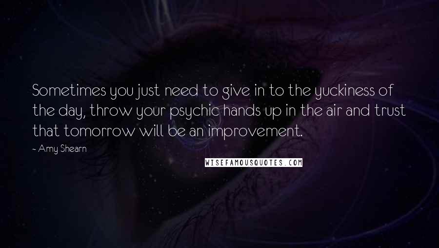 Amy Shearn quotes: Sometimes you just need to give in to the yuckiness of the day, throw your psychic hands up in the air and trust that tomorrow will be an improvement. Amy Shearn quotes: Sometimes you just need to give in to the yuckiness of the day, throw your psychic hands up in the air and trust that tomorrow will be an improvement.
