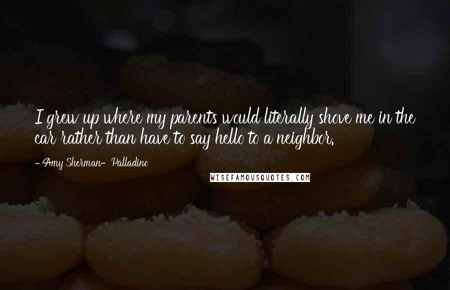 Amy Sherman-Palladino quotes: I grew up where my parents would literally shove me in the car rather than have to say hello to a neighbor. Amy Sherman-Palladino quotes: I grew up where my parents would literally shove me in the car rather than have to say hello to a neighbor.