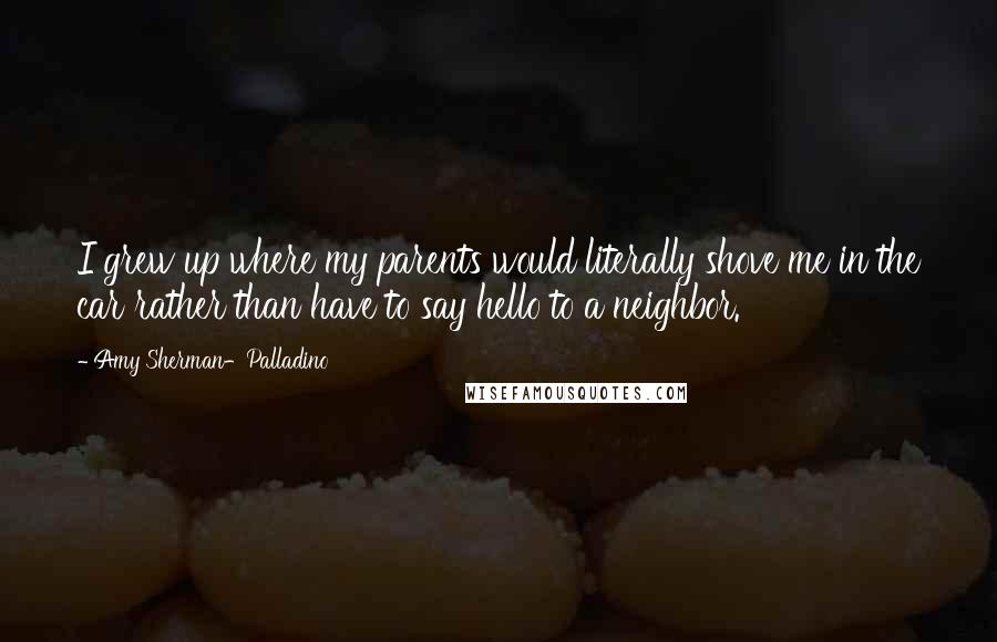 Amy Sherman-Palladino quotes: I grew up where my parents would literally shove me in the car rather than have to say hello to a neighbor.