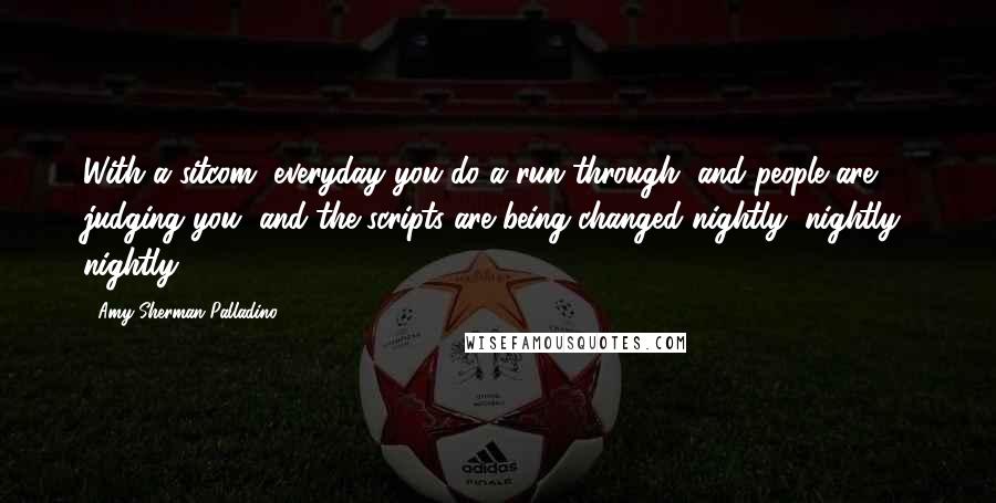 Amy Sherman-Palladino quotes: With a sitcom, everyday you do a run through, and people are judging you, and the scripts are being changed nightly, nightly, nightly.