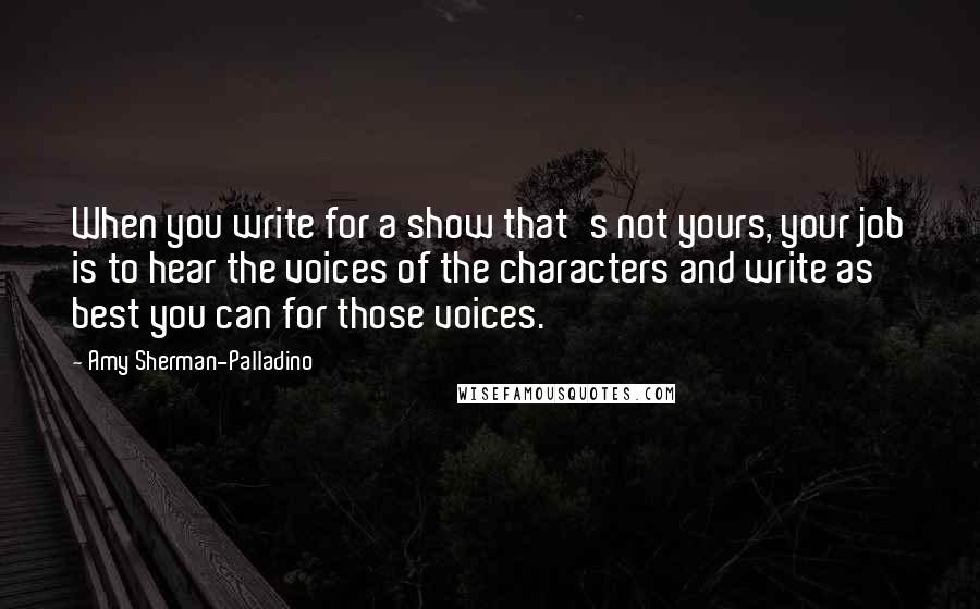 Amy Sherman-Palladino quotes: When you write for a show that's not yours, your job is to hear the voices of the characters and write as best you can for those voices.