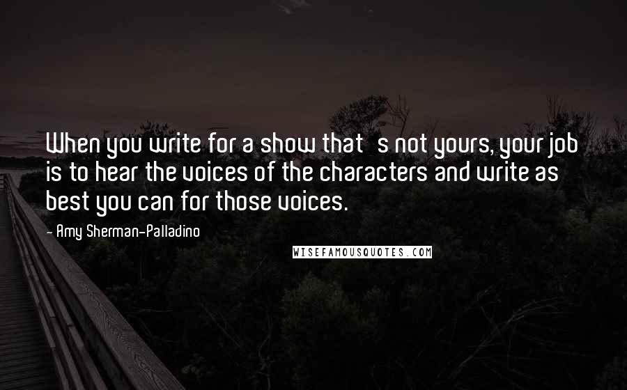 Amy Sherman-Palladino quotes: When you write for a show that's not yours, your job is to hear the voices of the characters and write as best you can for those voices. Amy Sherman-Palladino quotes: When you write for a show that's not yours, your job is to hear the voices of the characters and write as best you can for those voices.