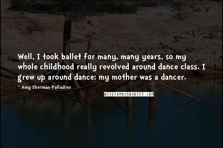Amy Sherman-Palladino quotes: Well, I took ballet for many, many years, so my whole childhood really revolved around dance class. I grew up around dance; my mother was a dancer. Amy Sherman-Palladino quotes: Well, I took ballet for many, many years, so my whole childhood really revolved around dance class. I grew up around dance; my mother was a dancer.