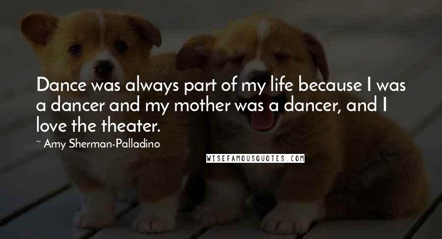 Amy Sherman-Palladino quotes: Dance was always part of my life because I was a dancer and my mother was a dancer, and I love the theater. Amy Sherman-Palladino quotes: Dance was always part of my life because I was a dancer and my mother was a dancer, and I love the theater.