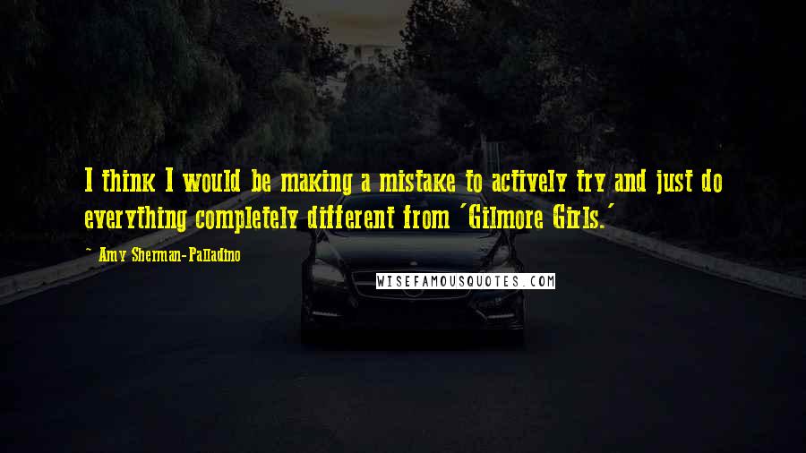 Amy Sherman-Palladino quotes: I think I would be making a mistake to actively try and just do everything completely different from 'Gilmore Girls.' Amy Sherman-Palladino quotes: I think I would be making a mistake to actively try and just do everything completely different from 'Gilmore Girls.'