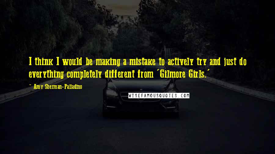 Amy Sherman-Palladino quotes: I think I would be making a mistake to actively try and just do everything completely different from 'Gilmore Girls.'