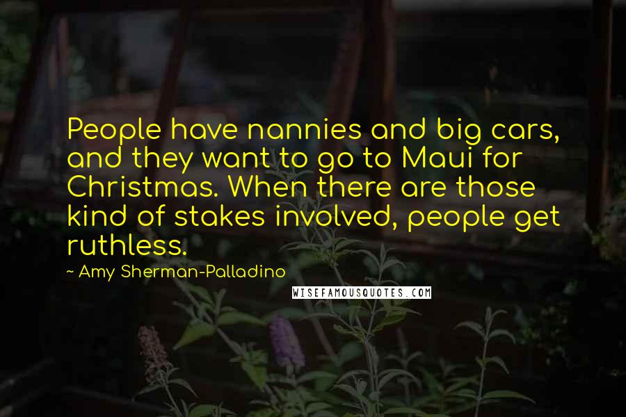 Amy Sherman-Palladino quotes: People have nannies and big cars, and they want to go to Maui for Christmas. When there are those kind of stakes involved, people get ruthless. Amy Sherman-Palladino quotes: People have nannies and big cars, and they want to go to Maui for Christmas. When there are those kind of stakes involved, people get ruthless.
