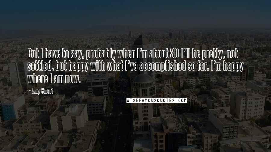 Amy Smart quotes: But I have to say, probably when I'm about 30 I'll be pretty, not settled, but happy with what I've accomplished so far. I'm happy where I am now.