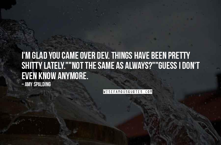 Amy Spalding quotes: I'm glad you came over Dev. Things have been pretty shitty lately.""Not the same as always?""Guess I don't even know anymore. Amy Spalding quotes: I'm glad you came over Dev. Things have been pretty shitty lately.""Not the same as always?""Guess I don't even know anymore.