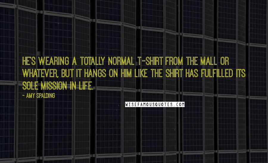 Amy Spalding quotes: He's wearing a totally normal T-shirt from the mall or whatever, but it hangs on him like the shirt has fulfilled its sole mission in life. Amy Spalding quotes: He's wearing a totally normal T-shirt from the mall or whatever, but it hangs on him like the shirt has fulfilled its sole mission in life.