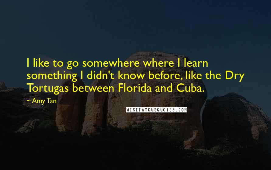 Amy Tan quotes: I like to go somewhere where I learn something I didn't know before, like the Dry Tortugas between Florida and Cuba. Amy Tan quotes: I like to go somewhere where I learn something I didn't know before, like the Dry Tortugas between Florida and Cuba.