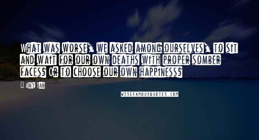 Amy Tan quotes: What was worse, we asked among ourselves, to sit and wait for our own deaths with proper somber faces? Or to choose our own happiness? Amy Tan quotes: What was worse, we asked among ourselves, to sit and wait for our own deaths with proper somber faces? Or to choose our own happiness?