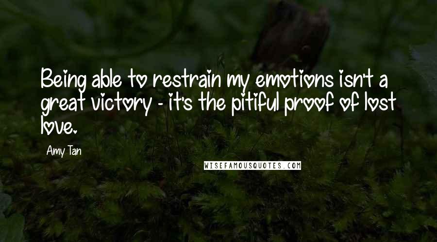 Amy Tan quotes: Being able to restrain my emotions isn't a great victory - it's the pitiful proof of lost love. Amy Tan quotes: Being able to restrain my emotions isn't a great victory - it's the pitiful proof of lost love.