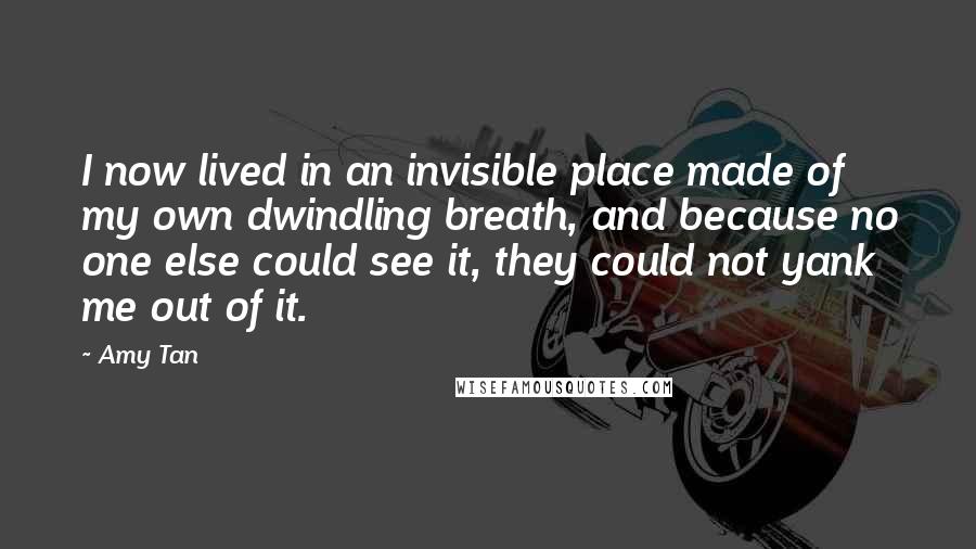 Amy Tan quotes: I now lived in an invisible place made of my own dwindling breath, and because no one else could see it, they could not yank me out of it.