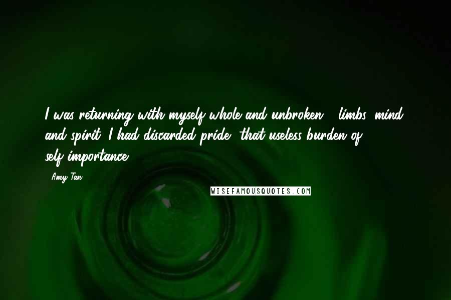 Amy Tan quotes: I was returning with myself whole and unbroken - limbs, mind, and spirit. I had discarded pride, that useless burden of self-importance Amy Tan quotes: I was returning with myself whole and unbroken - limbs, mind, and spirit. I had discarded pride, that useless burden of self-importance
