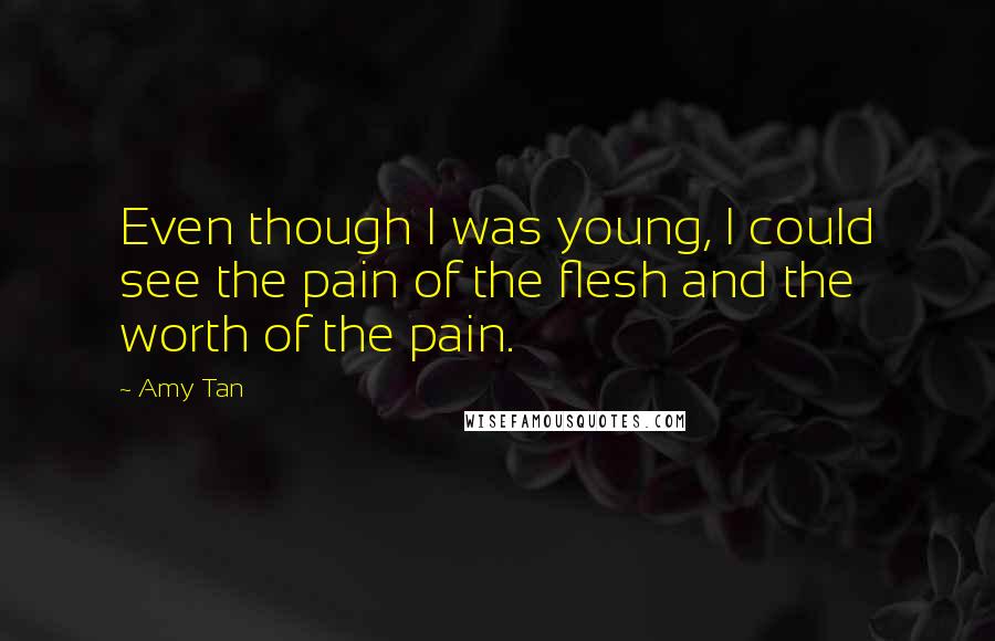 Amy Tan quotes: Even though I was young, I could see the pain of the flesh and the worth of the pain. Amy Tan quotes: Even though I was young, I could see the pain of the flesh and the worth of the pain.