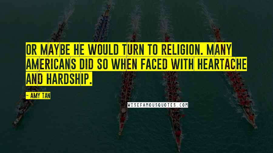 Amy Tan quotes: Or maybe he would turn to religion. Many Americans did so when faced with heartache and hardship. Amy Tan quotes: Or maybe he would turn to religion. Many Americans did so when faced with heartache and hardship.