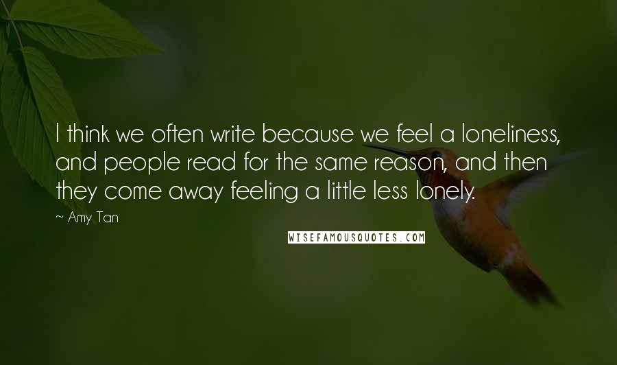 Amy Tan quotes: I think we often write because we feel a loneliness, and people read for the same reason, and then they come away feeling a little less lonely.