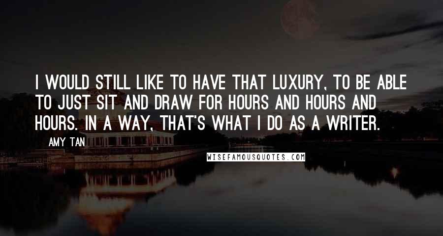 Amy Tan quotes: I would still like to have that luxury, to be able to just sit and draw for hours and hours and hours. In a way, that's what I do as Amy Tan quotes: I would still like to have that luxury, to be able to just sit and draw for hours and hours and hours. In a way, that's what I do as