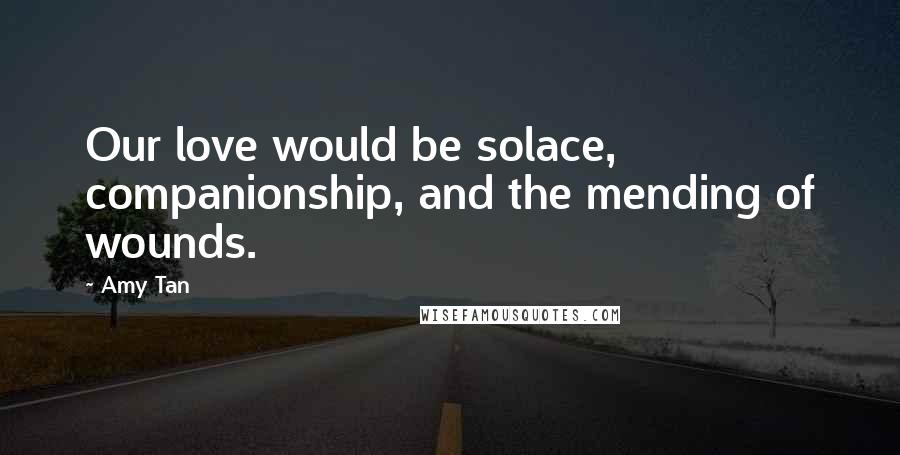 Amy Tan quotes: Our love would be solace, companionship, and the mending of wounds. Amy Tan quotes: Our love would be solace, companionship, and the mending of wounds.