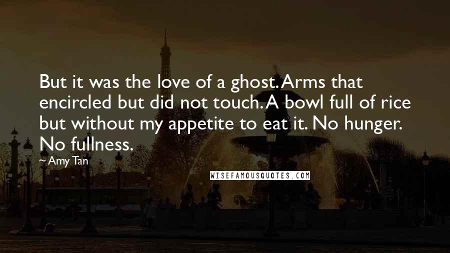 Amy Tan quotes: But it was the love of a ghost. Arms that encircled but did not touch. A bowl full of rice but without my appetite to eat it. No hunger. No Amy Tan quotes: But it was the love of a ghost. Arms that encircled but did not touch. A bowl full of rice but without my appetite to eat it. No hunger. No