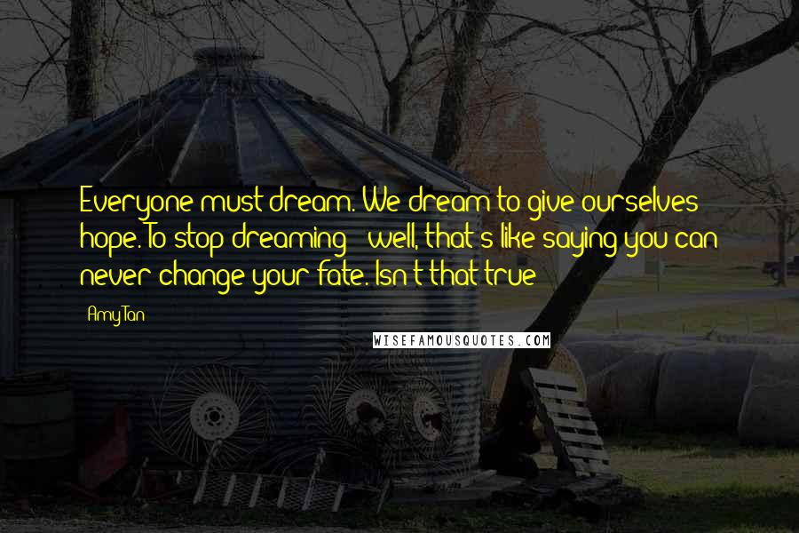 Amy Tan quotes: Everyone must dream. We dream to give ourselves hope. To stop dreaming - well, that's like saying you can never change your fate. Isn't that true? Amy Tan quotes: Everyone must dream. We dream to give ourselves hope. To stop dreaming - well, that's like saying you can never change your fate. Isn't that true?