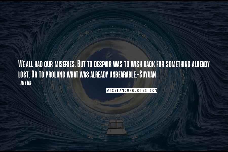 Amy Tan quotes: We all had our miseries. But to despair was to wish back for something already lost. Or to prolong what was already unbearable.-Suyuan