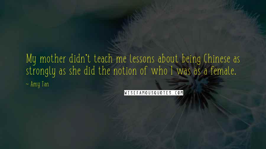 Amy Tan quotes: My mother didn't teach me lessons about being Chinese as strongly as she did the notion of who I was as a female.