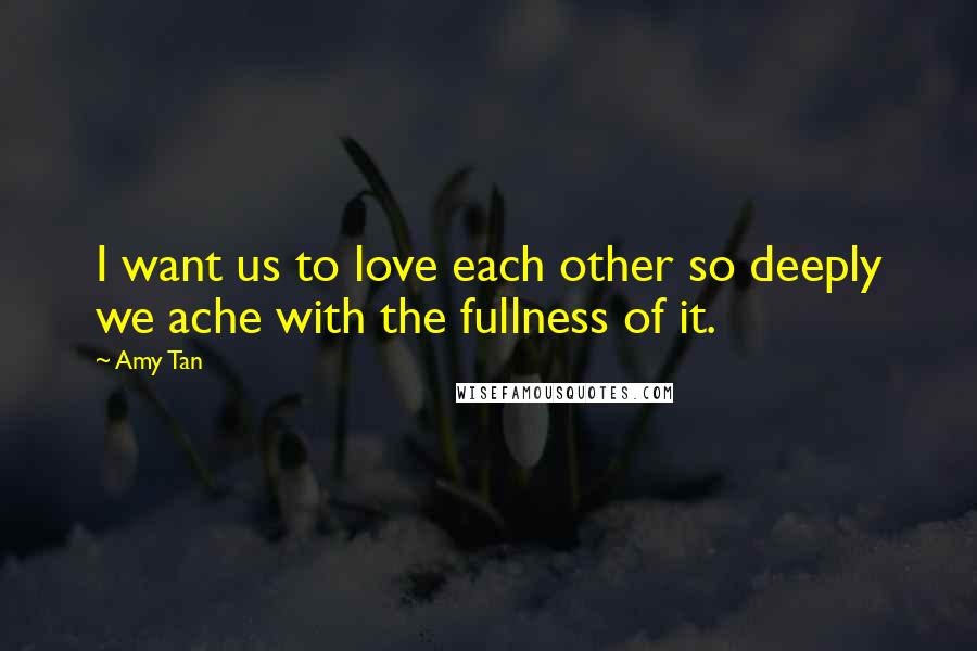 Amy Tan quotes: I want us to love each other so deeply we ache with the fullness of it. Amy Tan quotes: I want us to love each other so deeply we ache with the fullness of it.
