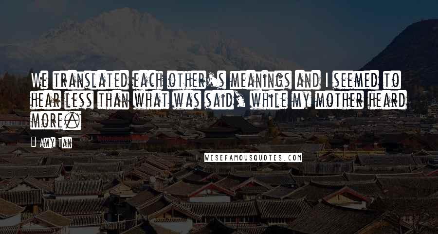 Amy Tan quotes: We translated each other's meanings and I seemed to hear less than what was said, while my mother heard more.