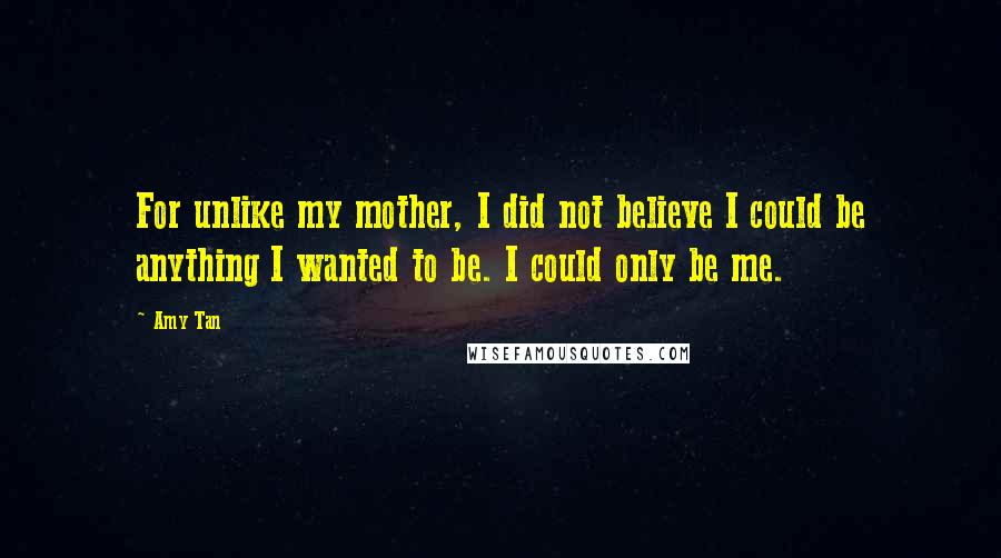 Amy Tan quotes: For unlike my mother, I did not believe I could be anything I wanted to be. I could only be me.