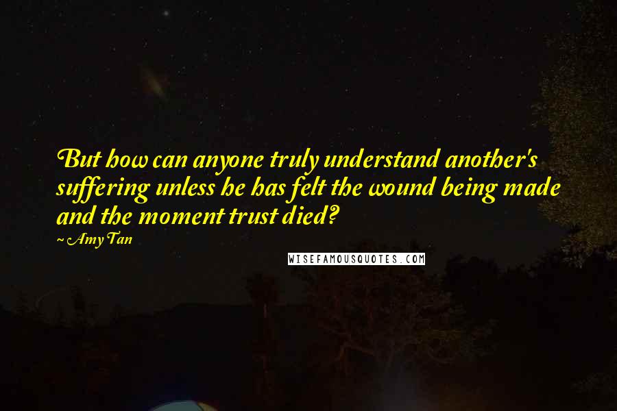 Amy Tan quotes: But how can anyone truly understand another's suffering unless he has felt the wound being made and the moment trust died? Amy Tan quotes: But how can anyone truly understand another's suffering unless he has felt the wound being made and the moment trust died?