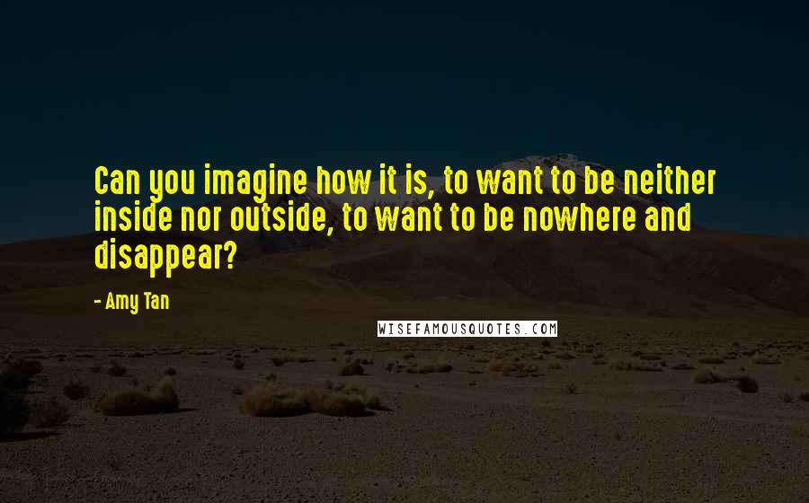 Amy Tan quotes: Can you imagine how it is, to want to be neither inside nor outside, to want to be nowhere and disappear? Amy Tan quotes: Can you imagine how it is, to want to be neither inside nor outside, to want to be nowhere and disappear?