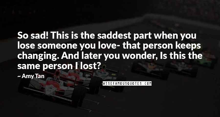 Amy Tan quotes: So sad! This is the saddest part when you lose someone you love- that person keeps changing. And later you wonder, Is this the same person I lost?