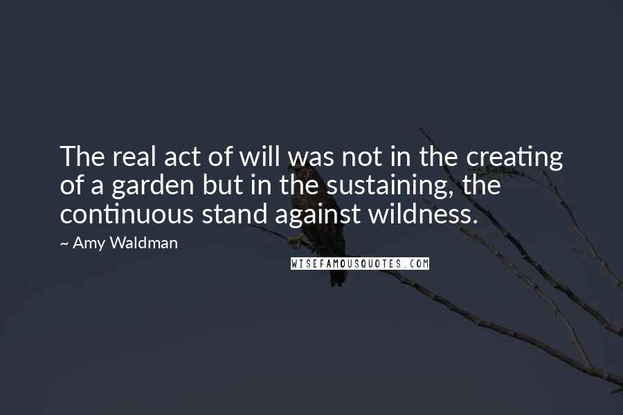 Amy Waldman quotes: The real act of will was not in the creating of a garden but in the sustaining, the continuous stand against wildness.