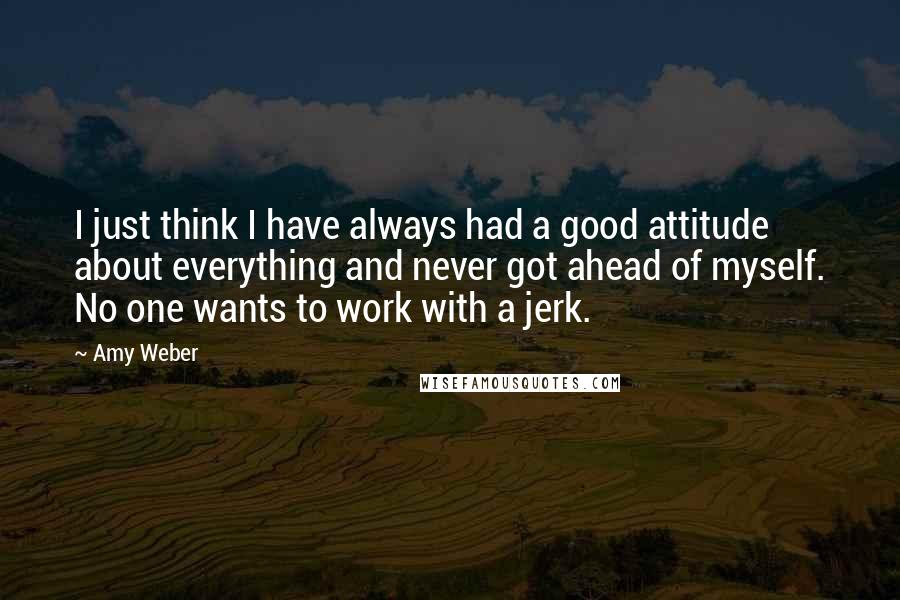 Amy Weber quotes: I just think I have always had a good attitude about everything and never got ahead of myself. No one wants to work with a jerk.