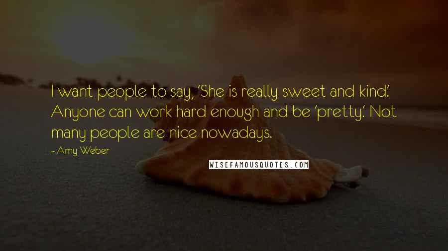 Amy Weber quotes: I want people to say, 'She is really sweet and kind.' Anyone can work hard enough and be 'pretty.' Not many people are nice nowadays.